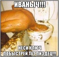 Иваныч!!! Неси ключ побыстрей,тут пиздец!!!