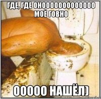 где, где онооооооооооооо моё говно ооооо нашёл)