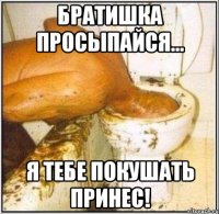 братишка просыпайся... я тебе покушать принес!