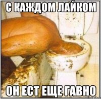 с каждом лайком он ест еще гавно