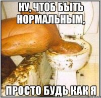Ну, чтоб быть нормальным, просто будь как я