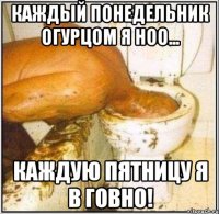 Каждый понедельник огурцом я ноо... Каждую пятницу я в говно!