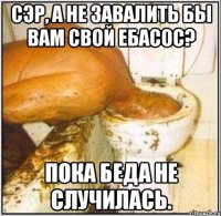 Сэр, а не завалить бы вам свой ебасос? пока беда не случилась.