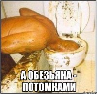  а обезьяна - потомками