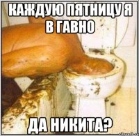 Каждую пятницу я в гавно Да Никита?