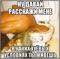 НУ ДАВАЙ РАССКАЖИ МЕНЕ В КАКИХ ХУЁВЫХ УСЛОВИЯХ ТЫ ЖИВЕШЬ