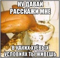 НУ ДАВАЙ РАССКАЖИ МНЕ В КАКИХ ХУЁВЫХ УСЛОВИЯХ ТЫ ЖИВЕШЬ