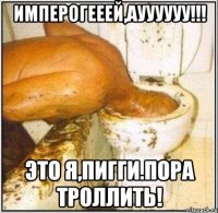Имперогееей,ауууууу!!! Это я,Пигги.Пора троллить!