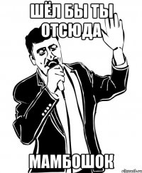 Шёл бы ты отсюда Мамбошок