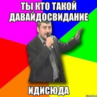 ТЫ КТО ТАКОЙ ДАВАЙДОСВИДАНИЕ ИДИСЮДА