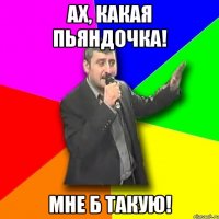 Ах, какая Пьяндочка! Мне б такую!