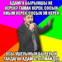 Адамга бырыншы не керек? Тамак керек, сосын киым керек, сосын уй керек Осы ушеуынын быреуын тандаган адам утылмайды