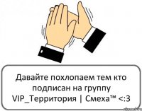 Давайте похлопаем тем кто подписан на группу VIP_Территория | Cмеха™ <:3