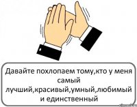 Давайте похлопаем тому,кто у меня самый лучший,красивый,умный,любимый и единственный