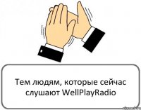 Тем людям, которые сейчас слушают WellPlayRadio