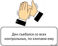 Ден съебался со всех контрольных, по хлопаем ему