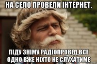 на село провели інтернет, піду зніму радіопровід,все одно вже ніхто не слухатиме