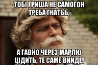 Тобі гриша не самогон треба гнатьь, а гавно через марлю цідить, те саме вийде!