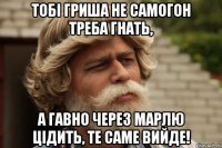 Тобі гриша не самогон треба гнать, а гавно через марлю цідить, те саме вийде!