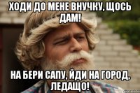 ходи до мене внучку, щось дам! На бери сапу, йди на город, ледащо!