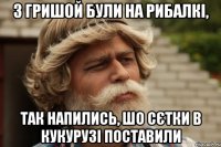 З гришой були на рибалкі, так напились, шо сєтки в кукурузі поставили