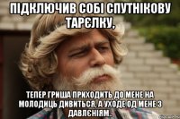 підключив собі спутнікову тарєлку, тепер гриша приходить до мене на молодиць дивиться, а уходе од мене з давлєніям..