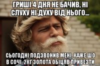 Гриші 4 дня не бачив, ні слуху ні духу від нього... Сьогодні подзвонив мені, каже шо в Сочі, 2кг золота обіцяв привезти