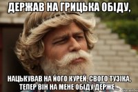 Держав на грицька обіду, нацькував на його курей, свого тузіка, тепер він на мене обіду держе...