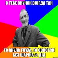 В тебе внучок всігда так то акула глуха, то свисток без шаріка.© Дід