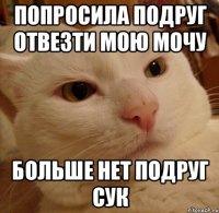 Попросила подруг отвезти мою мочу Больше нет подруг сук