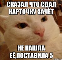 сказал что сдал карточку зачёт не нашла её,поставила 5