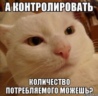А контролировать количество потребляемого можешь?