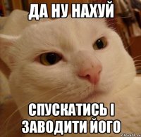 да ну нахуй спускатись і заводити його