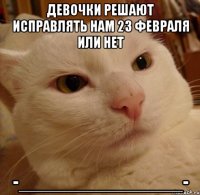 девочки решают исправлять нам 23 февраля или нет -_______________-