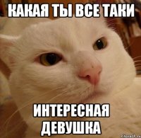 Какая ты все таки Интересная девушка