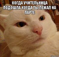 Когда учительница подошла когда ты лежал на парте 