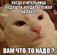 Когда учительница подошла, когда ты лежал на парте Вам что-то надо ?