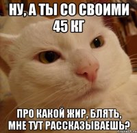 ну, а ты со своими 45 кг про какой жир, блять, мне тут рассказываешь?