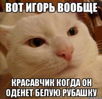 Вот игорь вообще Красавчик Когда он оденет белую рубашку