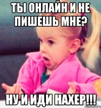 ты онлайн и не пишешь мне? ну и иди нахер!!!