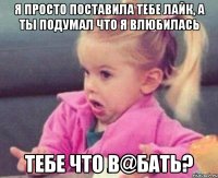 я просто поставила тебе лайк, а ты подумал что я влюбилась тебе что в@бать?