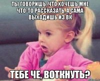 ты говоришь, что хочешь мне что-то рассказать, а сама выходишь из вк тебе че, воткнуть?