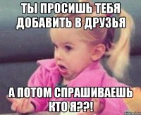 ТЫ ПРОСИШЬ ТЕБЯ ДОБАВИТЬ В ДРУЗЬЯ А ПОТОМ СПРАШИВАЕШЬ КТО Я??!