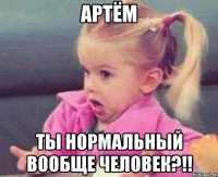 АРТЁМ ТЫ НОРМАЛЬНЫЙ ВООБЩЕ ЧЕЛОВЕК?!!