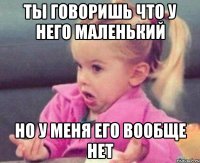 ты говоришь что у него маленький но у меня его вообще нет