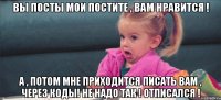 вы посты мои постите , вам нравится ! а , потом мне приходится писать вам , через коды! не надо так ! отписался !