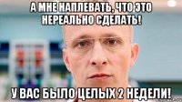 А мне наплевать, что это нереально сделать! У вас было целых 2 недели!