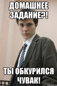 Домашнее задание?! Ты обкурился чувак!