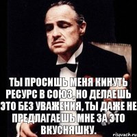 Ты просишь меня кинуть ресурс в союз, но делаешь это без уважения, ты даже не предлагаешь мне за это вкусняшку.