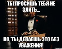 ты просишь тебя не злить... Но, ты делаешь это без уважения!